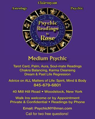 Description of image: Purple background, has Astrology wheel with gold zodiac signs. Gold/yellow font stating: Astrology Clairvoyant Psychic Psychic Readings by Rose Medium Psychic Tarot Card, Palm, Aura, Soul-mate Readings Chakra Balancing, Karma Cleansing Dream & Past Life Regression. Advice on ALL Matters of Life: Spirit, Mind & Body. 845-679-6801 40 Mill Hill Road Woodstock, New York Walk Ins welcome or by Appointment Private & Confidential Readings by Phone Email: PsychicNY@msn.com Call for two free questions!